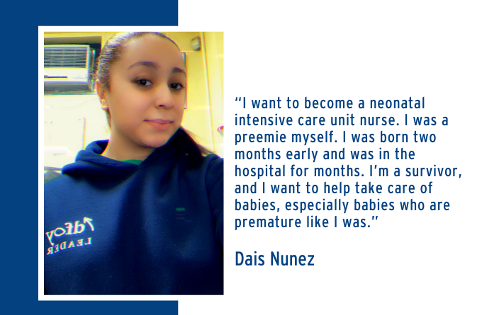 “I want to become a neonatal intensive care unit nurse. I was a preemie myself. I was born two months early and was in the hospital for months. I’m a survivor, and I want to help take care of babies, especially babies who are premature like I was.” Dais Nunez