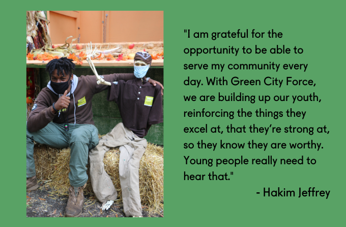 "I am grateful for the opportunity to be able to serve my community every day. With Green City Force, we are building up our youth, reinforcing the things they excel at, that they’re strong at, so they know they are worthy. Young people really need to hear that." - Hakim Jeffrey
