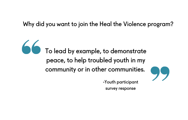 text: Why did you want to join the Heal the Violence program? To lead by example, to demonstrate peace, to help troubled youth in my community or in other communities. - Youth participant survey response