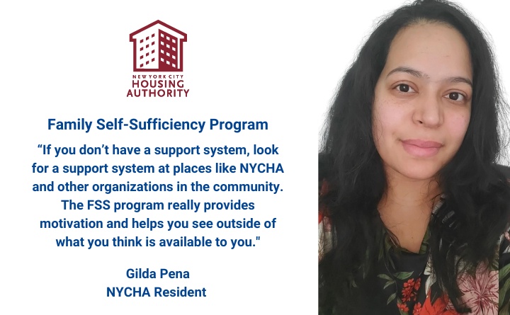 Woman, NYCHA logo, and text: Family Self Sufficiency Program, “If you don’t have a support system, look for a support system at places like NYCHA and other organizations in the community. The FSS program really provides motivation and helps you see outside of what you think is available to you." - Gilda Pena NYCHA Resident